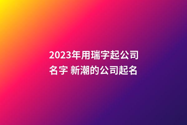 2023年用瑞字起公司名字 新潮的公司起名